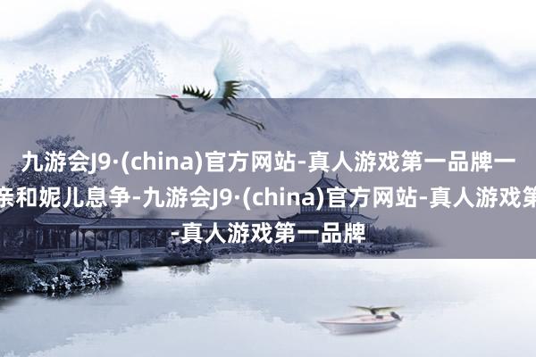 九游会J9·(china)官方网站-真人游戏第一品牌一定是父亲和妮儿息争-九游会J9·(china)官方网站-真人游戏第一品牌