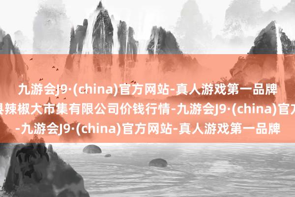 九游会J9·(china)官方网站-真人游戏第一品牌2024年12月1日柘城县辣椒大市集有限公司价钱行情-九游会J9·(china)官方网站-真人游戏第一品牌