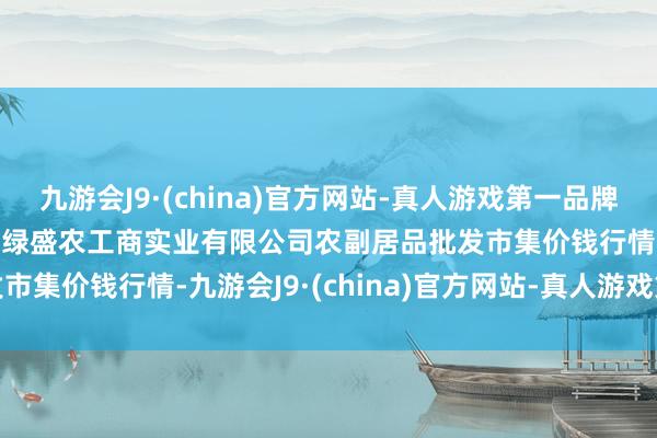 九游会J9·(china)官方网站-真人游戏第一品牌2024年12月1日晋城市绿盛农工商实业有限公司农副居品批发市集价钱行情-九游会J9·(china)官方网站-真人游戏第一品牌