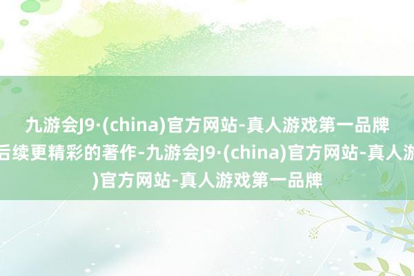 九游会J9·(china)官方网站-真人游戏第一品牌又不会错事后续更精彩的著作-九游会J9·(china)官方网站-真人游戏第一品牌