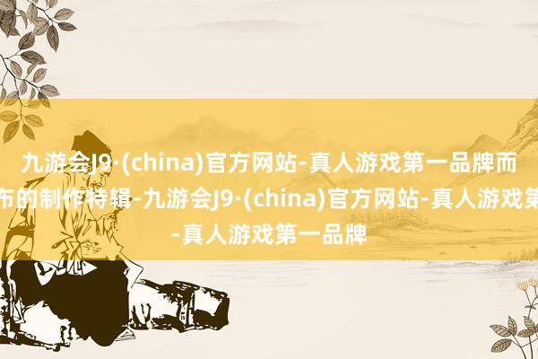 九游会J9·(china)官方网站-真人游戏第一品牌而此番发布的制作特辑-九游会J9·(china)官方网站-真人游戏第一品牌