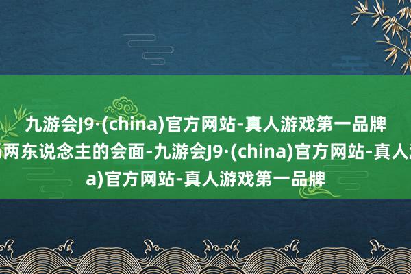 九游会J9·(china)官方网站-真人游戏第一品牌以期尽早收场两东说念主的会面-九游会J9·(china)官方网站-真人游戏第一品牌