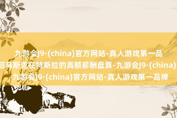 九游会J9·(china)官方网站-真人游戏第一品牌特拉华州法官再次驳回马斯克在特斯拉的高额薪酬盘算-九游会J9·(china)官方网站-真人游戏第一品牌