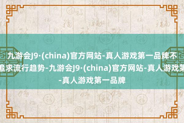 九游会J9·(china)官方网站-真人游戏第一品牌不要盲目追求流行趋势-九游会J9·(china)官方网站-真人游戏第一品牌