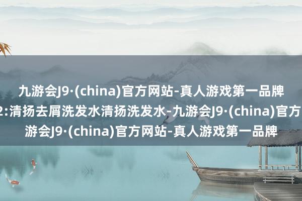 九游会J9·(china)官方网站-真人游戏第一品牌让您自信理财每一天！2:清扬去屑洗发水清扬洗发水-九游会J9·(china)官方网站-真人游戏第一品牌