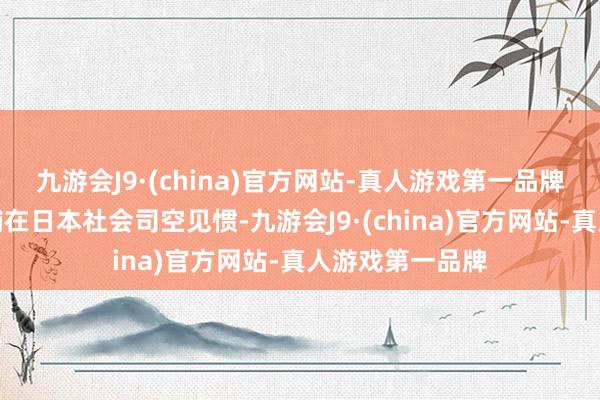 九游会J9·(china)官方网站-真人游戏第一品牌尽管习气业店铺在日本社会司空见惯-九游会J9·(china)官方网站-真人游戏第一品牌