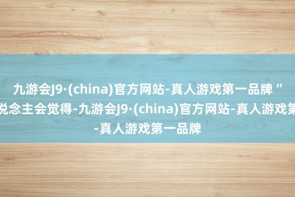 九游会J9·(china)官方网站-真人游戏第一品牌“许多东说念主会觉得-九游会J9·(china)官方网站-真人游戏第一品牌