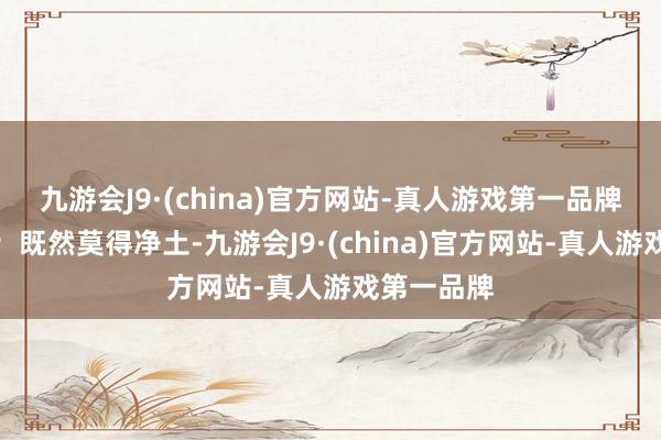 九游会J9·(china)官方网站-真人游戏第一品牌不如本旨；既然莫得净土-九游会J9·(china)官方网站-真人游戏第一品牌