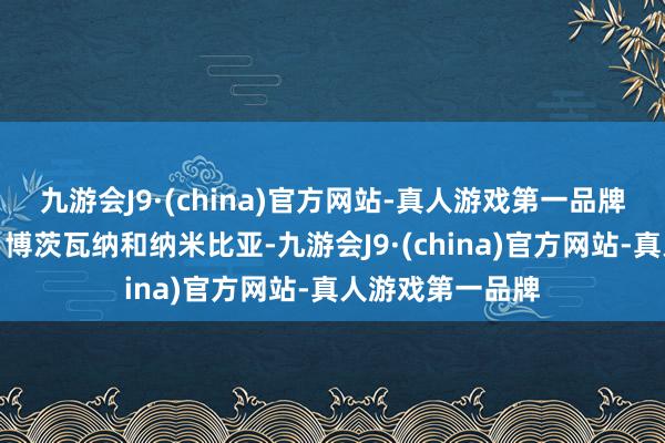 九游会J9·(china)官方网站-真人游戏第一品牌南接津巴布韦、博茨瓦纳和纳米比亚-九游会J9·(china)官方网站-真人游戏第一品牌