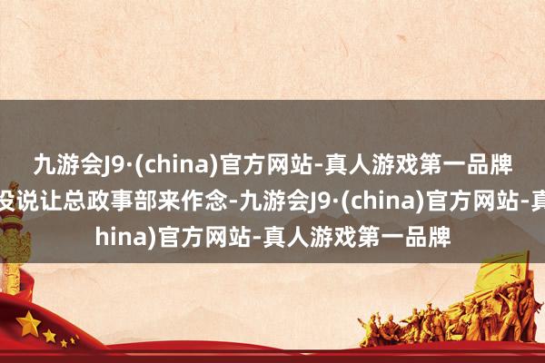 九游会J9·(china)官方网站-真人游戏第一品牌但主席和总理都没说让总政事部来作念-九游会J9·(china)官方网站-真人游戏第一品牌