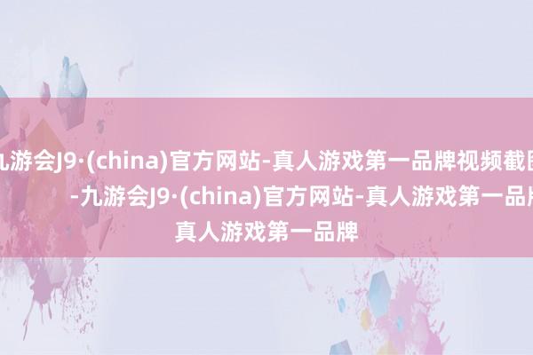 九游会J9·(china)官方网站-真人游戏第一品牌视频截图：          -九游会J9·(china)官方网站-真人游戏第一品牌