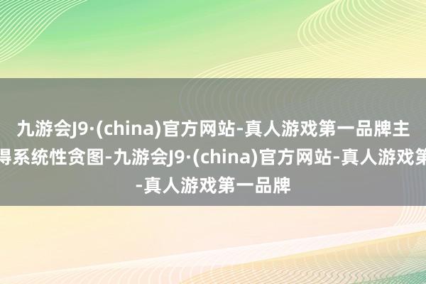 九游会J9·(china)官方网站-真人游戏第一品牌主如果莫得系统性贪图-九游会J9·(china)官方网站-真人游戏第一品牌