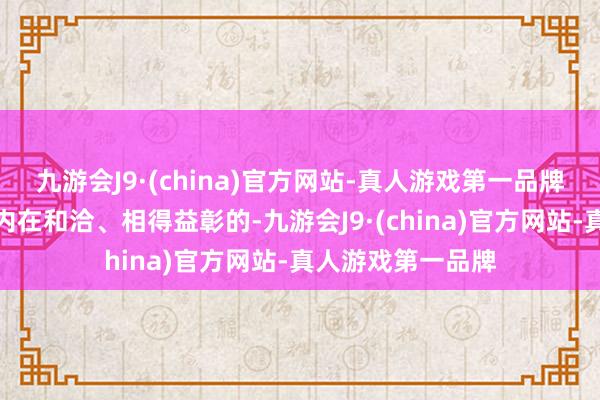 九游会J9·(china)官方网站-真人游戏第一品牌这三者自己便是内在和洽、相得益彰的-九游会J9·(china)官方网站-真人游戏第一品牌