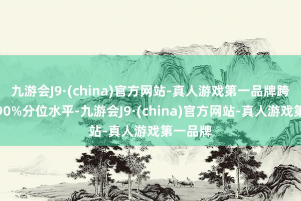 九游会J9·(china)官方网站-真人游戏第一品牌跨越历史90%分位水平-九游会J9·(china)官方网站-真人游戏第一品牌