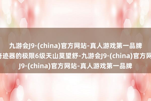 九游会J9·(china)官方网站-真人游戏第一品牌是来自【名满全国】奇迹器的极限6级天山莫望舒-九游会J9·(china)官方网站-真人游戏第一品牌