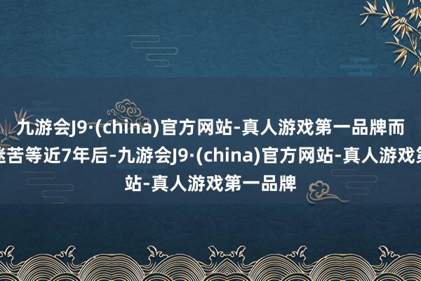 九游会J9·(china)官方网站-真人游戏第一品牌而在让影迷苦等近7年后-九游会J9·(china)官方网站-真人游戏第一品牌