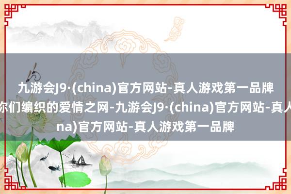 九游会J9·(china)官方网站-真人游戏第一品牌鬼不觉中堕入你们编织的爱情之网-九游会J9·(china)官方网站-真人游戏第一品牌