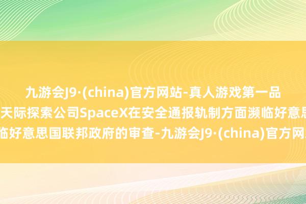 九游会J9·(china)官方网站-真人游戏第一品牌据纽约时报：马斯克旗下天际探索公司SpaceX在安全通报轨制方面濒临好意思国联邦政府的审查-九游会J9·(china)官方网站-真人游戏第一品牌