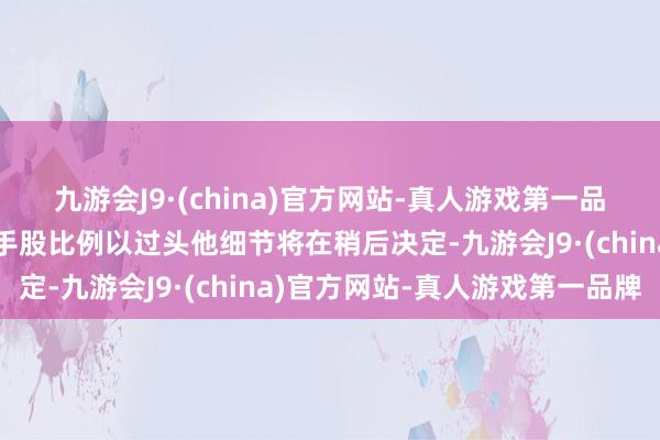 九游会J9·(china)官方网站-真人游戏第一品牌两边在新公司中的合手股比例以过头他细节将在稍后决定-九游会J9·(china)官方网站-真人游戏第一品牌