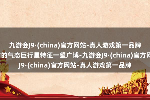 九游会J9·(china)官方网站-真人游戏第一品牌木星的庞杂体积和私有的气态巨行星特征一望广博-九游会J9·(china)官方网站-真人游戏第一品牌