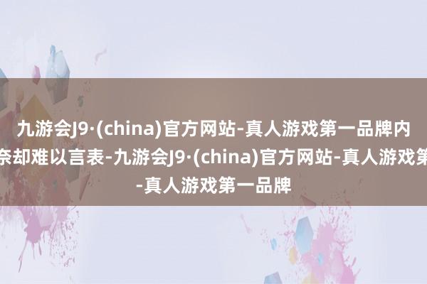 九游会J9·(china)官方网站-真人游戏第一品牌内心的无奈却难以言表-九游会J9·(china)官方网站-真人游戏第一品牌