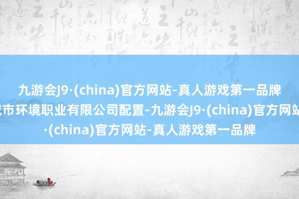 九游会J9·(china)官方网站-真人游戏第一品牌平邑城发邑好意思城市环境职业有限公司配置-九游会J9·(china)官方网站-真人游戏第一品牌