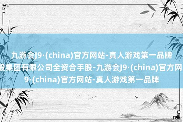 九游会J9·(china)官方网站-真人游戏第一品牌该公司由中国口岸控股集团有限公司全资合手股-九游会J9·(china)官方网站-真人游戏第一品牌