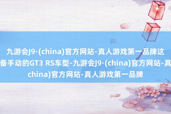 九游会J9·(china)官方网站-真人游戏第一品牌这亦然临了一代配备手动的GT3 RS车型-九游会J9·(china)官方网站-真人游戏第一品牌