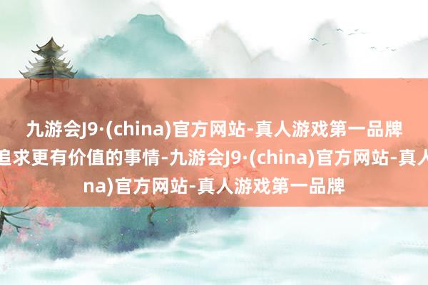 九游会J9·(china)官方网站-真人游戏第一品牌未来的我方将追求更有价值的事情-九游会J9·(china)官方网站-真人游戏第一品牌