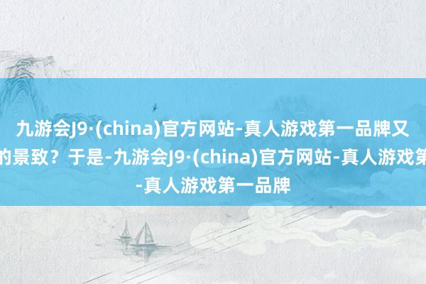 九游会J9·(china)官方网站-真人游戏第一品牌又是怎样的景致？于是-九游会J9·(china)官方网站-真人游戏第一品牌