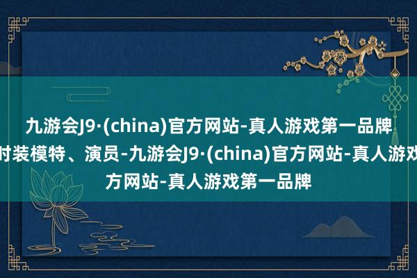 九游会J9·(china)官方网站-真人游戏第一品牌中国内地时装模特、演员-九游会J9·(china)官方网站-真人游戏第一品牌