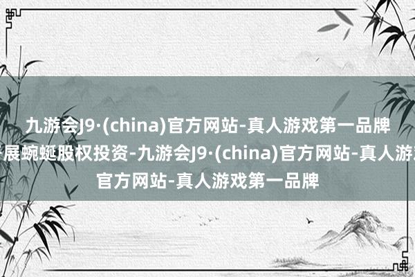 九游会J9·(china)官方网站-真人游戏第一品牌保障公司开展蜿蜒股权投资-九游会J9·(china)官方网站-真人游戏第一品牌