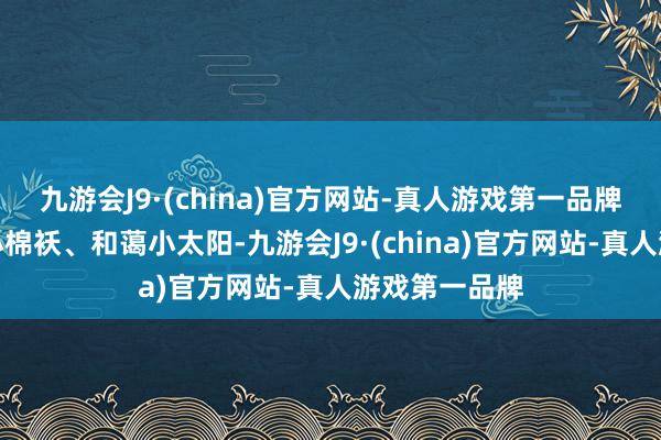 九游会J9·(china)官方网站-真人游戏第一品牌照旧的贴心小棉袄、和蔼小太阳-九游会J9·(china)官方网站-真人游戏第一品牌