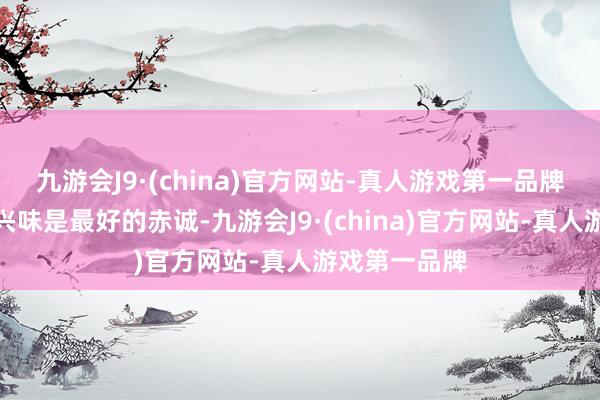 九游会J9·(china)官方网站-真人游戏第一品牌我永久觉得兴味是最好的赤诚-九游会J9·(china)官方网站-真人游戏第一品牌