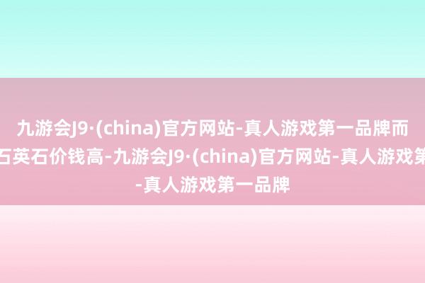 九游会J9·(china)官方网站-真人游戏第一品牌而真确的石英石价钱高-九游会J9·(china)官方网站-真人游戏第一品牌