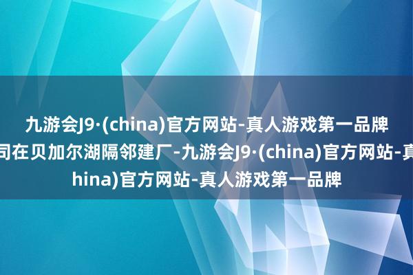 九游会J9·(china)官方网站-真人游戏第一品牌中国就已经有公司在贝加尔湖隔邻建厂-九游会J9·(china)官方网站-真人游戏第一品牌