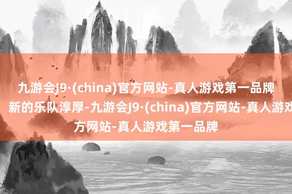 九游会J9·(china)官方网站-真人游戏第一品牌仍是高大！新的乐队淳厚-九游会J9·(china)官方网站-真人游戏第一品牌