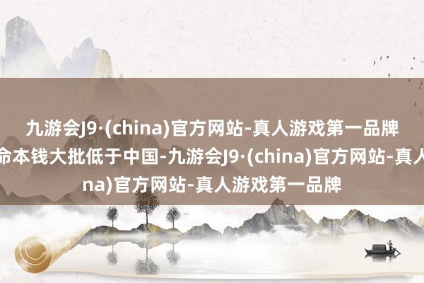 九游会J9·(china)官方网站-真人游戏第一品牌马来西亚的活命本钱大批低于中国-九游会J9·(china)官方网站-真人游戏第一品牌