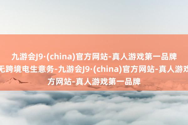 九游会J9·(china)官方网站-真人游戏第一品牌公司现在无跨境电生意务-九游会J9·(china)官方网站-真人游戏第一品牌