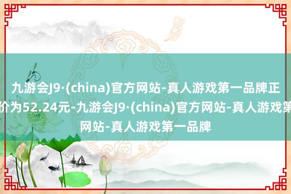 九游会J9·(china)官方网站-真人游戏第一品牌正股最新价为52.24元-九游会J9·(china)官方网站-真人游戏第一品牌