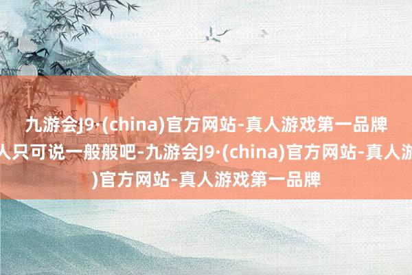 九游会J9·(china)官方网站-真人游戏第一品牌但基本上王人只可说一般般吧-九游会J9·(china)官方网站-真人游戏第一品牌