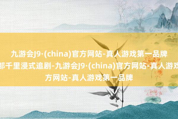 九游会J9·(china)官方网站-真人游戏第一品牌让咱们全部千里浸式追剧-九游会J9·(china)官方网站-真人游戏第一品牌