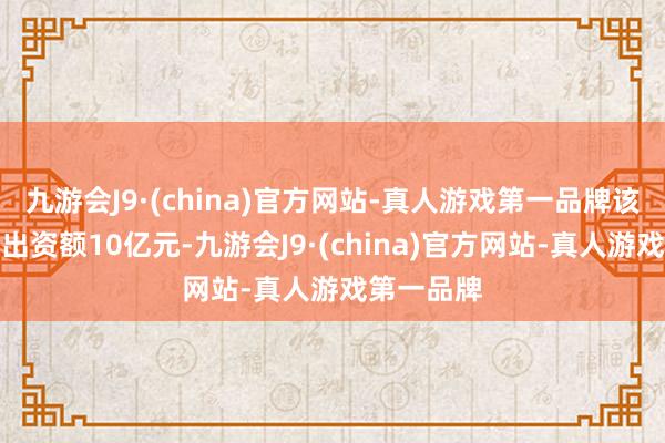 九游会J9·(china)官方网站-真人游戏第一品牌该基金首期出资额10亿元-九游会J9·(china)官方网站-真人游戏第一品牌