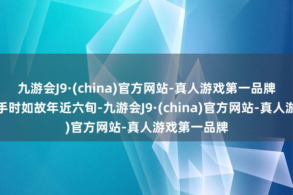 九游会J9·(china)官方网站-真人游戏第一品牌开脱干戈到手时如故年近六旬-九游会J9·(china)官方网站-真人游戏第一品牌