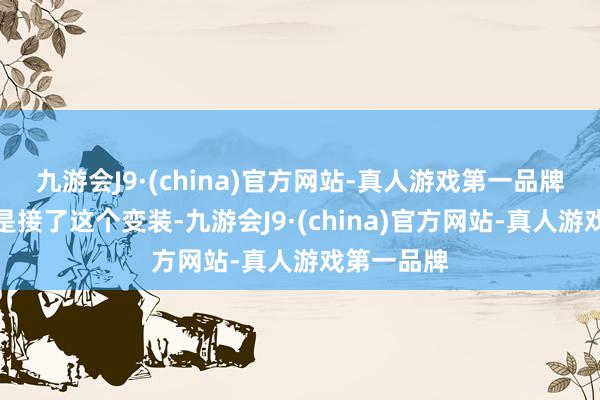 九游会J9·(china)官方网站-真人游戏第一品牌他缅思若是接了这个变装-九游会J9·(china)官方网站-真人游戏第一品牌