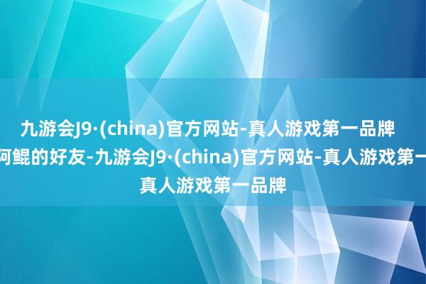 九游会J9·(china)官方网站-真人游戏第一品牌  　　动作阿鲲的好友-九游会J9·(china)官方网站-真人游戏第一品牌