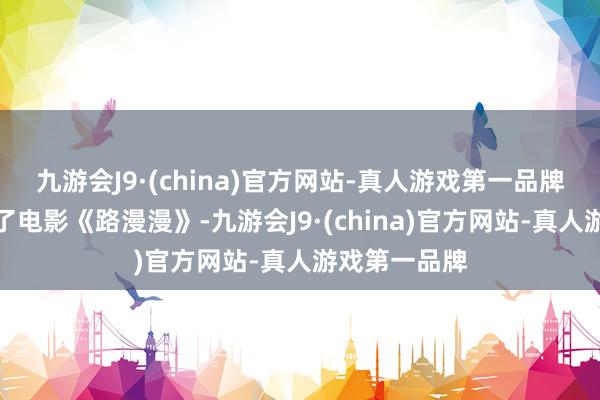 九游会J9·(china)官方网站-真人游戏第一品牌黄梅莹拍摄了电影《路漫漫》-九游会J9·(china)官方网站-真人游戏第一品牌