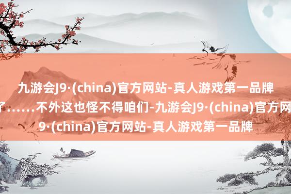 九游会J9·(china)官方网站-真人游戏第一品牌也怪不得那处目下急了……不外这也怪不得咱们-九游会J9·(china)官方网站-真人游戏第一品牌