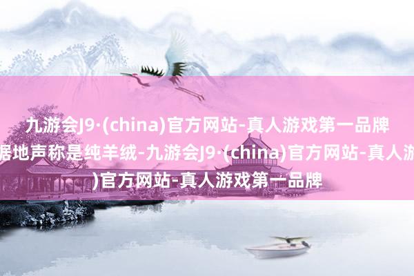 九游会J9·(china)官方网站-真人游戏第一品牌主播凿凿有据地声称是纯羊绒-九游会J9·(china)官方网站-真人游戏第一品牌