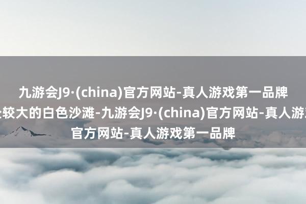 九游会J9·(china)官方网站-真人游戏第一品牌酿成了一处较大的白色沙滩-九游会J9·(china)官方网站-真人游戏第一品牌